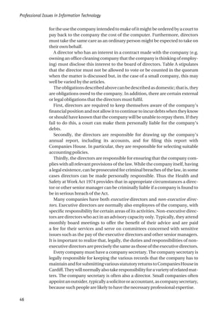 for the use the company intended to make of it might be ordered by a court to
pay back to the company the cost of the computer. Furthermore, directors
must take the same care as an ordinary person might be expected to take on
their own behalf.
A director who has an interest in a contract made with the company (e.g.
owning an office cleaning company that the company is thinking of employ-
ing) must disclose this interest to the board of directors. Table A stipulates
that the director must not be allowed to vote or be counted in the quorum
when the matter is discussed but, in the case of a small company, this may
well be varied by the articles.
Theobligationsdescribedabovecanbedescribedasdomestic;thatis,they
are obligations owed to the company. In addition, there are certain external
or legal obligations that the directors must fulfil.
First, directors are required to keep themselves aware of the company’s
financial position and not allow it to continue to incur debts when they know
or should have known that the company will be unable to repay them. If they
fail to do this, a court can make them personally liable for the company’s
debts.
Secondly, the directors are responsible for drawing up the company’s
annual report, including its accounts, and for filing this report with
Companies House. In particular, they are responsible for selecting suitable
accounting policies.
Thirdly, the directors are responsible for ensuring that the company com-
plies with all relevant provisions of the law. While the company itself, having
a legal existence, can be prosecuted for criminal breaches of the law, in some
cases directors can be made personally responsible. Thus the Health and
Safety at Work Act 1974 provides that in appropriate circumstances a direc-
tor or other senior manager can be criminally liable if a company is found to
be in serious breach of the Act.
Many companies have both executive directors and non-executive direc-
tors. Executive directors are normally also employees of the company, with
specific responsibility for certain areas of its activities. Non-executive direc-
tors are directors who act in an advisory capacity only. Typically, they attend
monthly board meetings to offer the benefit of their advice and are paid
a fee for their services and serve on committees concerned with sensitive
issues such as the pay of the executive directors and other senior managers.
It is important to realize that, legally, the duties and responsibilities of non-
executive directors are precisely the same as those of the executive directors.
Every company must have a company secretary. The company secretary is
legally responsible for keeping the various records that the company has to
maintainandforsubmittingvariousstatutoryreturnstoCompaniesHousein
Cardiff.Theywillnormallyalsotakeresponsibilityforavarietyofrelatedmat-
ters. The company secretary is often also a director. Small companies often
appointanoutsider,typicallyasolicitororaccountant,ascompanysecretary,
because such people are likely to have the necessary professional expertise.
Professional Issues in Information Technology
46
 