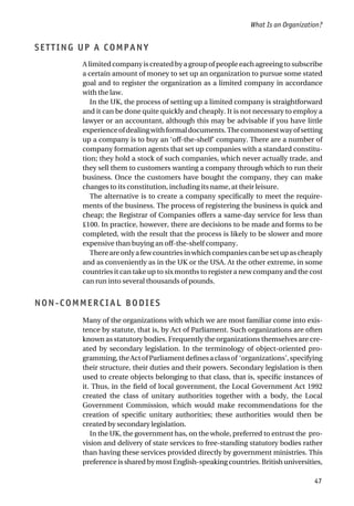 SETTING UP A COMPANY
A limited company is created by a group of people each agreeing to subscribe
a certain amount of money to set up an organization to pursue some stated
goal and to register the organization as a limited company in accordance
with the law.
In the UK, the process of setting up a limited company is straightforward
and it can be done quite quickly and cheaply. It is not necessary to employ a
lawyer or an accountant, although this may be advisable if you have little
experienceofdealingwithformaldocuments.Thecommonestwayofsetting
up a company is to buy an ‘off-the-shelf’ company. There are a number of
company formation agents that set up companies with a standard constitu-
tion; they hold a stock of such companies, which never actually trade, and
they sell them to customers wanting a company through which to run their
business. Once the customers have bought the company, they can make
changes to its constitution, including its name, at their leisure.
The alternative is to create a company specifically to meet the require-
ments of the business. The process of registering the business is quick and
cheap; the Registrar of Companies offers a same-day service for less than
£100. In practice, however, there are decisions to be made and forms to be
completed, with the result that the process is likely to be slower and more
expensive than buying an off-the-shelf company.
Thereareonlyafewcountriesinwhichcompaniescanbesetupascheaply
and as conveniently as in the UK or the USA. At the other extreme, in some
countries it can take up to six months to register a new company and the cost
can run into several thousands of pounds.
NON-COMMERCIAL BODIES
Many of the organizations with which we are most familiar come into exis-
tence by statute, that is, by Act of Parliament. Such organizations are often
known as statutory bodies. Frequently the organizations themselves are cre-
ated by secondary legislation. In the terminology of object-oriented pro-
gramming,theActofParliamentdefinesaclassof ‘organizations’,specifying
their structure, their duties and their powers. Secondary legislation is then
used to create objects belonging to that class, that is, specific instances of
it. Thus, in the field of local government, the Local Government Act 1992
created the class of unitary authorities together with a body, the Local
Government Commission, which would make recommendations for the
creation of specific unitary authorities; these authorities would then be
created by secondary legislation.
In the UK, the government has, on the whole, preferred to entrust the pro-
vision and delivery of state services to free-standing statutory bodies rather
than having these services provided directly by government ministries. This
preference is shared by most English-speaking countries. British universities,
What Is an Organization?
47
 
