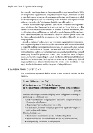Professional Issues in Information Technology
48
for example, (and those in most Commonwealth countries and in the USA)
areindependentorganizations.TheyarecreatedbyRoyalCharterandarefree
toplantheirownprogrammes.Inmanycases,thestateprovidessomeorallof
the money required to run the university and is therefore able significantly to
influence the university’s behaviour, but this control is indirect.
Most of mainland Europe prefers a centralized system in which govern-
ment ministries directly control and operate state services. Nowhere is this
clearer than in the case of universities. In contrast to British universities, uni-
versities in continental Europe are typically regarded as a part of the govern-
ment. Their employees are civil servants, albeit of a rather special kind, and
the titles and content of the programmes they are allowed to offer are cen-
trally regulated.
As well as statutory bodies, there are very many organizations whose activ-
itiesaregenerallyseentobeinthepublicinterestandwhicharenotintended
to be profit-making. Such organizations include professional bodies, such as
the BCS or the Institute of Physics, charities such as Oxfam or Christian Aid,
political parties, and so on. Such organizations usually take the legal form of
a company limited by guarantee. In this case, rather than subscribing for
shares, the members agree to pay a small fixed amount (typically £1) to cover
liabilities in the event that the body has to be wound up. A company limited
by guarantee is not allowed to distribute its profits to its members. It can
apply for charitable status and for the grant of a Royal Charter.
EXAMINATION QUESTIONS
The examination questions below relate to the material covered in this
chapter.
A 2000  5(a)
Write short notes on FIVE of the following:
a) the advantages and disadvantages of limited company status;
[5 marks]
The main advantages of limited company status (as opposed to trading as a
partnership or a sole trader) are:
● part-ownership of the company can be transferred comparatively easily
through the sale of shares;
● the principals’ personal assets are not at risk;
● in most fields, a limited company is perceived, rightly or wrongly, as a
more serious undertaking.
The disadvantages are:
● the disclosure requirements and the cost of meeting them;
● the responsibilities and liabilities that the law lays on the directors;
● more generally, the burden of company law.
 