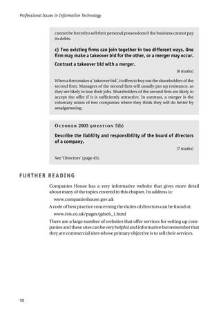 Professional Issues in Information Technology
50
cannot be forced to sell their personal possessions if the business cannot pay
its debts.
c) Two existing firms can join together in two different ways. One
firm may make a takeover bid for the other, or a merger may occur.
Contrast a takeover bid with a merger.
[6 marks]
Whenafirmmakesa‘takeoverbid’,itofferstobuyouttheshareholdersofthe
second firm. Managers of the second firm will usually put up resistance, as
they are likely to lose their jobs. Shareholders of the second firm are likely to
accept the offer if it is sufficiently attractive. In contrast, a merger is the
voluntary union of two companies where they think they will do better by
amalgamating.
O 2003  5(b)
Describe the liability and responsibility of the board of directors
of a company.
[7 marks]
See ‘Directors’ (page 45).
FURTHER READING
Companies House has a very informative website that gives more detail
about many of the topics covered in this chapter. Its address is:
www.companieshouse.gov.uk
A code of best practice concerning the duties of directors can be found at:
www.ivis.co.uk/pages/gdsc6_1.html
There are a large number of websites that offer services for setting up com-
paniesandthesesitescanbeveryhelpfulandinformativebutrememberthat
they are commercial sites whose primary objective is to sell their services.
 