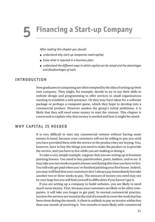 Financing a Start-up Company
After reading this chapter you should:
● understand why start-up companies need capital;
● know what is required in a business plan;
● understand the different ways in which capital can be raised and the advantages
and disadvantages of each.
INTRODUCTION
New graduates in computing are often tempted by the idea of setting up their
own company. They might, for example, decide to try to use their skills in
website design and programming to offer services to small organizations
wanting to establish a web presence. Or they may have ideas for a software
package or perhaps a computer game, which they hope to develop into a
commercial product. However modest the group’s initial ambitions, it is
likely that they will need some money to start the venture. This chapter is
concerned to explain why that money is needed and how it might be raised.
WHY CAPITAL IS NEEDED
It is very difficult to start any commercial venture without having some
money in hand, because your customers will not be willing to pay you until
you have provided them with the service or the product they are buying. You,
however, have to buy the things you need to make the product or to provide
the service, and you have to live while you are making or doing it.
To take a very simple example, suppose that you are setting up in business
painting houses. You need to buy paintbrushes, paint, ladders, and so on. It
maytakeyoutwoweekstopaintahouseandduringthistimeyouhavetolive.
Youwillonlygetpaidwhenyou’vefinishedpaintingyourfirsthouse.Indeed,
youmaywellfindthatyourcustomersdon’talwayspayimmediatelybuttake
another two or three weeks to pay. The amount of money you need may not
be very large but you will find yourself in difficulties if you haven’t got it.
If you are setting up a company to build websites, you are likely to need
much more money. First, because your customers are likely to be other com-
panies, it will take you longer to get paid. In normal commercial practice,
invoicesforservicesareissuedattheendofamonthtocovertheworkthathas
been done during the month. A client is unlikely to pay an invoice within less
than one month of receiving it. Two months is more likely with commercial
51
5
 