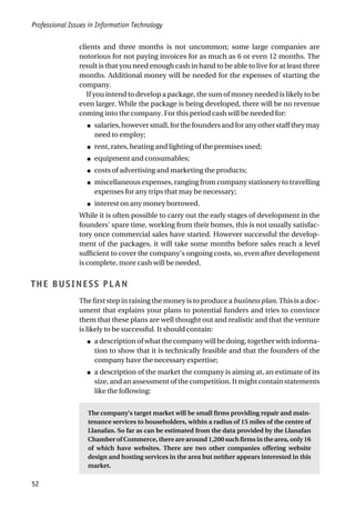 Professional Issues in Information Technology
52
clients and three months is not uncommon; some large companies are
notorious for not paying invoices for as much as 6 or even 12 months. The
result is that you need enough cash in hand to be able to live for at least three
months. Additional money will be needed for the expenses of starting the
company.
If you intend to develop a package, the sum of money needed is likely to be
even larger. While the package is being developed, there will be no revenue
coming into the company. For this period cash will be needed for:
● salaries,howeversmall,forthefoundersandforanyotherstafftheymay
need to employ;
● rent, rates, heating and lighting of the premises used;
● equipment and consumables;
● costs of advertising and marketing the products;
● miscellaneous expenses, ranging from company stationery to travelling
expenses for any trips that may be necessary;
● interest on any money borrowed.
While it is often possible to carry out the early stages of development in the
founders’ spare time, working from their homes, this is not usually satisfac-
tory once commercial sales have started. However successful the develop-
ment of the packages, it will take some months before sales reach a level
sufficient to cover the company’s ongoing costs, so, even after development
is complete, more cash will be needed.
THE BUSINESS PLAN
The first step in raising the money is to produce a business plan. This is a doc-
ument that explains your plans to potential funders and tries to convince
them that these plans are well thought out and realistic and that the venture
is likely to be successful. It should contain:
● a description of what the company will be doing, together with informa-
tion to show that it is technically feasible and that the founders of the
company have the necessary expertise;
● a description of the market the company is aiming at, an estimate of its
size, and an assessment of the competition. It might contain statements
like the following:
The company’s target market will be small firms providing repair and main-
tenance services to householders, within a radius of 15 miles of the centre of
Llanafan. So far as can be estimated from the data provided by the Llanafan
Chamber of Commerce, there are around 1,200 such firms in the area, only 16
of which have websites. There are two other companies offering website
design and hosting services in the area but neither appears interested in this
market.
 