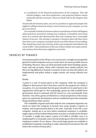 ● a prediction of the financial performance of the company. This will
include budgets, cash flow predictions, and projected balance sheets
and profit and loss accounts. These are dealt with in the chapters that
follow.
Armed with the business plan, you are in a position to approach people who
might be willing to lend you money, invest money in your company, or even
give you money.
Itisamistaketothinkofabusinessplanasapredictionofwhatwillhappen
when and if you succeed in starting your company. It should be seen much
more as a scenario that demonstrates that your company has a reasonable
chance of success. The attempt to produce a business plan will often show
that what a new company is trying to do has very little chance of succeeding.
This should have been true of many of dot.com companies that failed in the
crash of 2001. Their predictions of the size of their market were quite unreal-
istic and any shrewd investor might have seen this.
SOURCES OF FINANCE
Government policy in the UK has, over recent years, strongly encouraged the
growth of small companies and, as a result, there are many possible sources
of funding. However, they can all be grouped under three headings: grants,
loans, and sale of equity. Many other countries have similar policies, but
there are big differences between countries in the way that the policies are
implemented and policy within a single country can swing violently over
time.
Grants
A grant is a sum of money given to the company; while the company is
obliged to demonstrate that it has been used for the purposes for which it
was given, it is not intended that the grant should ever be paid back to the
organization which gave it. Not surprisingly, grants are only available from
government (local or national) and EU sources or, very occasionally, from
charities. Very often, grants are limited to a certain proportion of the money
spent on a particular development and are conditional upon the remainder
being raised from other sources.
The availability of grants and other help for new companies depends very
much on where the company is located, how many people it expects to
employ, and on government policy at the time. Typically, in the UK, a new
company, setting up in an area where maximum assistance is available,
might expect to be provided with premises rent free or at half rent for the first
12 months; it might also expect a grant of £15,000 to £20,000, once it is
employing five or six people, and a second similar grant when the number of
employees reaches 10 or a dozen. (Very much larger grants are available to
established companies intending to make substantial investments that will
lead to the creation of many jobs.)
Financing a Start-up Company
53
 