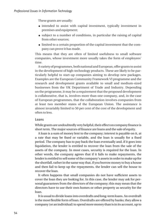 These grants are usually:
● intended to assist with capital investment, typically investment in
premises and equipment;
● subject to a number of conditions, in particular the raising of capital
from other sources;
● limited to a certain proportion of the capital investment that the com-
pany can prove it has made.
This means that they are often of limited usefulness to small software
companies, whose investment more usually takes the form of employees’
time.
Avarietyofprogrammes,bothnationalandEuropean,offergrantstoassist
in the development of high-technology products. These are likely to be par-
ticularly helpful to start-up companies aiming to develop new packages.
Examples are the European Community Framework VI programme and the
research and development grants available to small and medium-sized
businesses from the UK Department of Trade and Industry. Depending
on the programme, it may be a requirement that the proposed development
is collaborative, that is, involves more than one company, and, in the case
of European programmes, that the collaboration involves companies from
at least two member states of the European Union. The assistance is
almost invariably limited to 50 per cent of the cost of the development and
often to less.
Loans
Whilegrantsareundoubtedlyveryhelpful,theireffectoncompanyfinanceis
short term. The major sources of finance are loans and the sale of equity.
A loan is a sum of money lent to the company; interest is payable on it, at
a rate that may be fixed or variable, and the loan is usually for a fixed
period. The company has to pay back the loan eventually and, if it goes into
liquidation, the lender is entitled to recover the loan from the sale of the
assets of the company. In most cases, security is required for the loan. In
other words, the company agrees that if it fails to make repayments, the
lender is entitled to sell some of the company’s assets in order to make up for
the shortfall, rather in the same way that, if you borrow money to buy a house
and then fail to keep up the repayments, the lender can sell the house to
recover the loan.
It often happens that small companies do not have sufficient assets to
cover the loan they are looking for. In this case, the lender may ask for per-
sonal guarantees from the directors of the company; this may mean that the
directors have to use their own homes or other property as security for the
loan.
It is usual to divide loans into overdrafts and long-term loans. An overdraft
is the most flexible form of loan. Overdrafts are offered by banks; they allow a
company(oranindividual)tospendmoremoneythanisinitsaccount,upto
Professional Issues in Information Technology
54
 