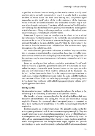 a specified maximum. Interest is only payable on the amount actually owed
and the rate is normally comparatively low; it is usually fixed at a certain
number of points above the bank base lending rate, the precise figure
depending on the bank’s view of the credit-worthiness of the borrower.
While overdrafts are the most flexible and usually the cheapest way to bor-
row, there is a price to be paid. A bank can withdraw overdraft facilities with-
out warning, possibly for reasons of general policy that have nothing to do
with the borrower. Many small companies have been forced into liquidation
unnecessarily as a result of such action by banks.
In contrast, long-term loans are usually made for a fixed period at a fixed
rate of interest. The borrower receives the capital (the amount of the loan) at
the start of the period of the loan and is committed to paying interest on that
amount throughout the period of the loan. Provided the borrower pays the
interest on time, the lender cannot call in the loan. The borrower must repay
the capital at the end of the period.
As a result of various government initiatives, a ‘soft loan’ may be available;
this is a loan on terms that are less onerous than those that prevail for com-
mercialloans.Softloansareusuallyonlyavailabletostart-upcompanies;the
interest rates may be lower than commercial interest rates and security is not
demanded.
Loans are usually provided by banks or similar institutions. Even if a soft
loan is available as part of a government initiative, it will usually be chan-
nelled through a commercial bank. In some instances, start-up companies
are able to borrow money from relatives or friends of the founders – or,
indeed, the founders may be able to lend the company money themselves. In
such cases, it is important that the loan is put on the same sort of formal basis
as a commercial loan. If it is not, and things go wrong for the company, there
is real danger that confusion will lead to bitter arguments and will end up by
spoiling personal relations.
Equity capital
Equity capital is money paid to the company in exchange for a share in the
ownership of the company, as described in the previous chapter.
Thefoundersofanewcompanyoftenfindtheinitialcapitalfromtheirown
resources or from friends and family, but few are able to continue raising
capital in this way. If a company looks to have good prospects but needs to
raise more capital, it will usually need to resort to business angels or venture
capitalists.
Business angels are wealthy individuals who provide equity capital for
start-upcompaniesandsmallfirmsthatareseekingtogrowrapidly.Theyare
usually interested in investing in firms operating in areas of which they have
some experience and, as well as providing capital, they will usually expect to
offer advice on management and other business issues. Business angel net-
works are organizations that bring business angels together and provide
mechanisms to assist small companies to find suitable business angels and
Financing a Start-up Company
55
 