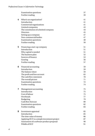 Examination questions 37
Further reading 39
4 What is an organization? 41
Introduction 41
Commercial organizations 41
Limited companies 43
The constitution of a limited company 44
Directors 45
Setting up a company 47
Non-commercial bodies 47
Examination questions 48
Further reading 50
5 Financing a start-up company 51
Introduction 51
Why capital is needed 51
The business plan 52
Sources of finance 53
Gearing 56
Further reading 57
6 Financial accounting 59
Introduction 59
The balance sheet 59
The profit and loss account 65
The cash flow statement 70
The overall picture 71
Examination questions 72
Further reading 74
7 Management accounting 75
Introduction 75
Cost of labour 75
Overheads 77
Budgeting 79
Cash flow forecast 80
Examination questions 82
Further reading 84
8 Investment appraisal 85
Introduction 85
The time value of money 86
Applying DCF to a simple investment project 87
Assessment of a software product proposal 90
Pitfalls of DCF 91
Professional Issues in Information Technology
vi
 