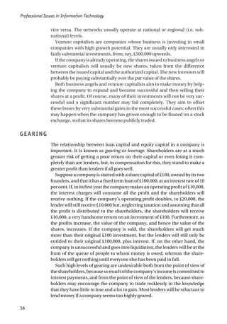 vice versa. The networks usually operate at national or regional (i.e. sub-
national) levels.
Venture capitalists are companies whose business is investing in small
companies with high growth potential. They are usually only interested in
fairly substantial investments, from, say, £500,000 upwards.
Ifthecompanyisalreadyoperating,thesharesissuedtobusinessangelsor
venture capitalists will usually be new shares, taken from the difference
between the issued capital and the authorized capital. The new investors will
probably be paying substantially over the par value of the shares.
Both business angels and venture capitalists aim to make money by help-
ing the company to expand and become successful and then selling their
shares at a profit. Of course, many of their investments will not be very suc-
cessful and a significant number may fail completely. They aim to offset
these losses by very substantial gains in the most successful cases; often this
may happen when the company has grown enough to be floated on a stock
exchange, so that its shares become publicly traded.
GEARING
The relationship between loan capital and equity capital in a company is
important. It is known as gearing or leverage. Shareholders are at a much
greater risk of getting a poor return on their capital or even losing it com-
pletely than are lenders, but, in compensation for this, they stand to make a
greater profit than lenders if all goes well.
Supposeacompanyisstartedwithasharecapitalof£100,ownedbyitstwo
founders, and that it has a fixed term loan of £100,000, at an interest rate of 10
per cent. If, in its first year the company makes an operating profit of £10,000,
the interest charges will consume all the profit and the shareholders will
receive nothing. If the company’s operating profit doubles, to £20,000, the
lender will still receive £10,000 but, neglecting taxation and assuming that all
the profit is distributed to the shareholders, the shareholders will receive
£10,000, a very handsome return on an investment of £100. Furthermore, as
the profits increase, the value of the company, and hence the value of the
shares, increases. If the company is sold, the shareholders will get much
more than their original £100 investment, but the lenders will still only be
entitled to their original £100,000, plus interest. If, on the other hand, the
company is unsuccessful and goes into liquidation, the lenders will be at the
front of the queue of people to whom money is owed, whereas the share-
holders will get nothing until everyone else has been paid in full.
Such high levels of gearing are undesirable both from the point of view of
theshareholders,becausesomuchofthecompany’sincomeiscommittedto
interest payments, and from the point of view of the lenders, because share-
holders may encourage the company to trade recklessly in the knowledge
that they have little to lose and a lot to gain. Most lenders will be reluctant to
lend money if a company seems too highly geared.
Professional Issues in Information Technology
56
 