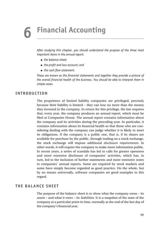 Financial Accounting
After studying this chapter, you should understand the purpose of the three most
important items in the annual report:
● the balance sheet;
● the profit and loss account; and
● the cash flow statement.
These are known as the financial statements and together they provide a picture of
the overall financial health of the business. You should be able to interpret them in
simple cases.
INTRODUCTION
The proprietors of limited liability companies are privileged, precisely
because their liability is limited – they can lose no more than the money
they invested in the company. In return for this privilege, the law requires
that, every year, the company produces an annual report, which must be
filed at Companies House. The annual report contains information about
the company and its activities during the preceding year. In particular, it
contains information about its financial health so that those who are con-
sidering dealing with the company can judge whether it is likely to meet
its obligations. If the company is a public one, that is, if its shares are
available for purchase by the public, through trading on a stock exchange,
the stock exchange will impose additional disclosure requirements. In
other words, it will require the company to make more information public.
In recent years, a series of scandals has led to calls for greater openness
and more extensive disclosure of companies’ activities, which has, in
turn, led to the inclusion of further statements and more extensive notes
in companies’ annual reports. Some are required by stock markets and
some have simply become regarded as good practice. On the whole, but
by no means universally, software companies set good examples in this
regard.
THE BALANCE SHEET
The purpose of the balance sheet is to show what the company owns – its
assets – and what it owes – its liabilities. It is a snapshot of the state of the
company at a particular point in time, normally at the end of the last day of
the company’s financial year.
59
6
 