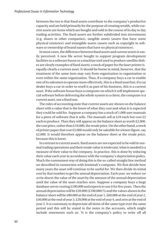 between the two is that fixed assets contribute to the company’s productive
capacity and are held primarily for the purpose of creating wealth, while cur-
rent assets are items which are bought and sold in the course of its day to day
trading activities. The fixed assets are further subdivided into investments
(e.g. shares in other companies), tangible assets (assets that have some
physical existence) and intangible assets (assets such as copyright in soft-
ware or ownership of brand names that have no physical existence).
Inmostcases,thedifferencebetweenfixedassetsandcurrentassetsiseas-
ily perceived. A new file server bought to support program development
facilities in a software house or a machine tool used to produce satellite dish-
es are clearly examples of fixed assets; a stock of paper for the laser printer is
equally clearly a current asset. It should be borne in mind, however, that the
treatment of the same item may vary from organization to organization or
even within the same organization. Thus, if a company buys a car to enable
one of its salesmen to operate more effectively, this is a fixed asset but, if a car
dealer buys a car in order to resell it as part of his business, this is a current
asset. If the software house buys a computer on which it will implement spe-
cial software before delivering the whole system to a client, the computer is a
current asset, not a fixed one.
The rules of accounting state that current assets are shown on the balance
sheet with a value that is the lower of what they cost and what it is expected
they could be sold for. Suppose a company has a stock of 1,000 user manuals
for a piece of software that it sells. The manuals sell at £10 each but cost £2
each to produce. Then they will appear on the balance sheet as worth £2,000,
thecostprice,ratherthan£10,000,theresaleprice.Ontheotherhand,astock
of printer paper that cost £5,000 would only be saleable for a lower figure, say
£2,000. It would therefore appear on the balance sheet at the resale price,
because this is lower.
In contrast to current assets, fixed assets are not expected to be sold in nor-
mal trading operations and their resale value is irrelevant; what is needed is a
measure of their value to the company. In practice, this is done by reducing
their value each year in accordance with the company’s depreciation policy.
Much the commonest way of doing this is the so-called straight line method
we described in connection with Jemimah’s computer. We first decide how
many years the asset will continue to be useful for. We then divide its initial
cost by that number to get the annual depreciation. Each year, we reduce (or
write down) the value of the asset by the amount of the annual depreciation
until the value of the asset reaches zero. Suppose a company buys a large
database server costing £100,000 and expects to use it for five years. Then the
annualdepreciationwillbe£20,000(£100,000/5)andthevaluesshowninthe
balance sheet will be £80,000 at the end of year 1, £60,000 at the end of year 2,
£40,000 at the end of year 3, £20,000 at the end of year 4, and zero at the end of
year 5. It is customary to depreciate all items of the same type over the same
period and this will be stated in the notes to the accounts, which might
include statements such as: ‘It is the company’s policy to write off all
Professional Issues in Information Technology
62
 