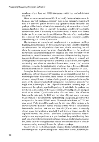 purchases of less than, say, £1,000 as expenses in the year in which they are
incurred.
There are some items that are difficult to classify. Software is one example.
Consider a payroll package. A company buys such a package because it will
help it to carry out part of its day-to-day operations more efficiently. The
package will be bought with the intention of using it for some time, at least 5
years and probably 10 or 15. Logically, the package should be treated in the
same way as a piece of machinery. It should be treated as a fixed asset and the
initial cost depreciated over its useful lifetime. The rules of accounting allow
thistobedone.But,becausesoftwareisintangible,mostcompaniestreatthe
cost of buying it as current expenditure.
The treatment of research and development is a particular problem.
Logically, resources spent on developing new products should be regarded
as an investment that will produce a fixed asset, that is, something that will
allow the company to operate more effectively. However, the results of
research and development are always uncertain and often prove to be worth
very little; to treat all the costs as investment would be misleading. In prac-
tice, most software companies in the UK treat expenditure on research and
developmentascurrentexpenditureratherthanasinvestment,althoughthe
accounting rules allow for more flexible treatment. In the USA, there are
strict rules regarding the capitalization of software that is developed for sale;
these rules are based on a rather unrealistic model of the product life cycle.
Intangiblefixedassetsarethesourceofmuchdiscussionintheaccounting
profession. Software is generally regarded as an intangible asset, but it is
more tangible than many items, brand names, for example, which are often
shown as intangible assets. An item that frequently appears under intangible
assets on the balance sheets of software product companies is goodwill. This
might arise, for example, if XYZ Ltd purchased another company, PQR Ltd,
that owned the rights in a profitable package. If, as is likely, the package was
notshownasanassetonPQR’sbalancesheet,XYZwouldprobablyhavepaid
much more to buy PQR than the value of its net assets. The difference
between the price paid for PQR and the value of its net assets represents
XYZ’s estimate of the value of the rights in that package (and, possibly, other
thingssuchasthevalueofPQR’sname).ThisneedstobeshownonXYZ’sbal-
ance sheet. While it would be preferable for the value of the package to be
shown explicitly, this is not normal practice and the whole of the difference
between the purchase price and the value of PQR’s net assets is normally
shown under the heading of goodwill. It will then, of course, need to be
depreciated over a fixed period. The notes to a company’s accounts will nor-
mally itemize any acquisitions and give details of the goodwill arising from
eachone.Wheninternetcompanieschangehands,asimilarsituationoccurs
but, in this case, the intangible assets may be much more difficult to identify;
they are certainly less tangible than the rights to a package.
Readerswhoarefootballfansmaybeinterestedtoknowthatfootballclubs
that are organized as public companies – Manchester United, for example –
Professional Issues in Information Technology
64
 