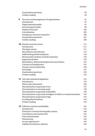 Examination questions 92
Further reading 94
9 Structure and management of organizations 97
Introduction 97
Organizational models 97
Structuring principles 99
Depth of structure 104
Centralization 105
Setting up a structure in practice 106
Examination questions 107
Further reading 108
10 Human resources issues 111
Introduction 111
The legal context 111
Recruitment and selection 113
Staff training and development 116
Remuneration policies and job evaluation 116
Appraisal schemes 119
Redundancy, dismissal and grievance procedures 121
Contracts of employment 125
Human resource planning 126
Job design 127
Examination questions 129
Further reading 133
11 Anti-discrimination legislation 135
Introduction 135
What is discrimination? 136
Discrimination on grounds of sex 137
Discrimination on racial grounds 139
Discrimination on grounds of disability 140
Discrimination on grounds of religion or belief, or sexual orientation 142
Discrimination on grounds of age 143
Avoiding discrimination 144
Further reading 144
12 Software contracts and liability 145
Introduction 145
Fixed price contracts for bespoke systems 146
Consultancy and contract hire 152
Time and materials 154
Outsourcing 154
Licence agreements 155
Liability for defective software 156
Contents
vii
 