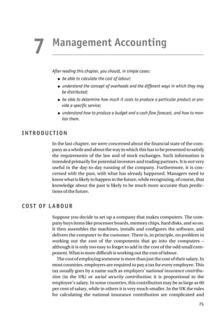 Management Accounting
After reading this chapter, you should, in simple cases:
● be able to calculate the cost of labour;
● understand the concept of overheads and the different ways in which they may
be distributed;
● be able to determine how much it costs to produce a particular product or pro-
vide a specific service;
● understand how to produce a budget and a cash flow forecast, and how to mon-
itor them.
INTRODUCTION
In the last chapter, we were concerned about the financial state of the com-
pany as a whole and about the way in which this has to be presented to satisfy
the requirements of the law and of stock exchanges. Such information is
intended primarily for potential investors and trading partners. It is not very
useful in the day-to-day running of the company. Furthermore, it is con-
cerned with the past, with what has already happened. Managers need to
know what is likely to happen in the future, while recognizing, of course, that
knowledge about the past is likely to be much more accurate than predic-
tions of the future.
COST OF LABOUR
Suppose you decide to set up a company that makes computers. The com-
pany buys items like processor boards, memory chips, hard disks, and so on.
It then assembles the machines, installs and configures the software, and
delivers the computer to the customer. There is, in principle, no problem in
working out the cost of the components that go into the computers –
although it is only too easy to forget to add in the cost of the odd small com-
ponent. What is more difficult is working out the cost of labour.
The cost of employing someone is more than just the cost of their salary. In
most countries, employers are required to pay a tax for every employee. This
tax usually goes by a name such as employers’ national insurance contribu-
tion (in the UK) or social security contribution; it is proportional to the
employee’s salary. In some countries, this contribution may be as large as 60
per cent of salary, while in others it is very much smaller. In the UK the rules
for calculating the national insurance contribution are complicated and
75
7
 
