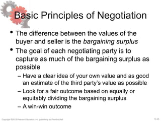 15-25
Copyright ©2013 Pearson Education, Inc. publishing as Prentice Hall.
Basic Principles of Negotiation
• The difference between the values of the
buyer and seller is the bargaining surplus
• The goal of each negotiating party is to
capture as much of the bargaining surplus as
possible
– Have a clear idea of your own value and as good
an estimate of the third party’s value as possible
– Look for a fair outcome based on equally or
equitably dividing the bargaining surplus
– A win-win outcome
 