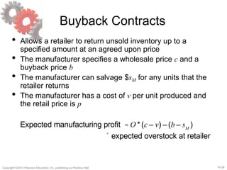15-28
Copyright ©2013 Pearson Education, Inc. publishing as Prentice Hall.
Buyback Contracts
• Allows a retailer to return unsold inventory up to a
specified amount at an agreed upon price
• The manufacturer specifies a wholesale price c and a
buyback price b
• The manufacturer can salvage $sM for any units that the
retailer returns
• The manufacturer has a cost of v per unit produced and
the retail price is p
Expected manufacturing profit = O *(c – v) – (b – sM
)
´ expected overstock at retailer
 