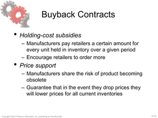 15-30
Copyright ©2013 Pearson Education, Inc. publishing as Prentice Hall.
Buyback Contracts
• Holding-cost subsidies
– Manufacturers pay retailers a certain amount for
every unit held in inventory over a given period
– Encourage retailers to order more
• Price support
– Manufacturers share the risk of product becoming
obsolete
– Guarantee that in the event they drop prices they
will lower prices for all current inventories
 