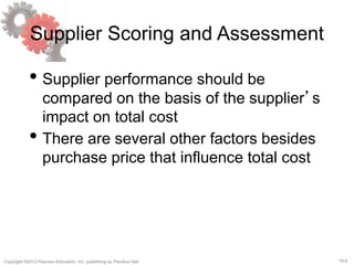 15-6
Copyright ©2013 Pearson Education, Inc. publishing as Prentice Hall.
Supplier Scoring and Assessment
• Supplier performance should be
compared on the basis of the supplier’s
impact on total cost
• There are several other factors besides
purchase price that influence total cost
 