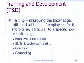Werner & DeSimone (2006) 14
Training and Development
(T&D)
Training – improving the knowledge,
skills and attitudes of employees for the
short-term, particular to a specific job
or task – e.g.,
 Employee orientation
 Skills & technical training
 Coaching
 Counseling
 