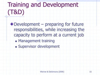 Werner & DeSimone (2006) 15
Training and Development
(T&D)
Development – preparing for future
responsibilities, while increasing the
capacity to perform at a current job
 Management training
 Supervisor development
 