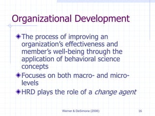 Werner & DeSimone (2006) 16
Organizational Development
The process of improving an
organization’s effectiveness and
member’s well-being through the
application of behavioral science
concepts
Focuses on both macro- and micro-
levels
HRD plays the role of a change agent
 