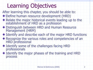 Werner & DeSimone (2006) 2
Learning Objectives
After learning this chapter, you should be able to:
Define human resource development (HRD)
Relate the major historical events leading up to the
establishment of HRD as a profession
Distinguish between HRD and Human Resource
Management (HRM)
Identify and describe each of the major HRD functions
Recognize the various roles and competencies of an
HRD professional
Identify some of the challenges facing HRD
professionals
Identify the major phases of the training and HRD
process
 