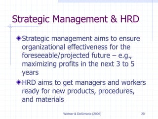 Werner & DeSimone (2006) 20
Strategic Management & HRD
Strategic management aims to ensure
organizational effectiveness for the
foreseeable/projected future – e.g.,
maximizing profits in the next 3 to 5
years
HRD aims to get managers and workers
ready for new products, procedures,
and materials
 