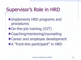 Werner & DeSimone (2006) 21
Supervisor’s Role in HRD
Implements HRD programs and
procedures
On-the-job training (OJT)
Coaching/mentoring/counseling
Career and employee development
A “front-line participant” in HRD
 