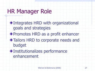 Werner & DeSimone (2006) 27
HR Manager Role
Integrates HRD with organizational
goals and strategies
Promotes HRD as a profit enhancer
Tailors HRD to corporate needs and
budget
Institutionalizes performance
enhancement
 