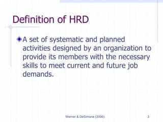 Werner & DeSimone (2006) 3
Definition of HRD
A set of systematic and planned
activities designed by an organization to
provide its members with the necessary
skills to meet current and future job
demands.
 