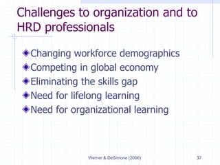 Werner & DeSimone (2006) 37
Challenges to organization and to
HRD professionals
Changing workforce demographics
Competing in global economy
Eliminating the skills gap
Need for lifelong learning
Need for organizational learning
 