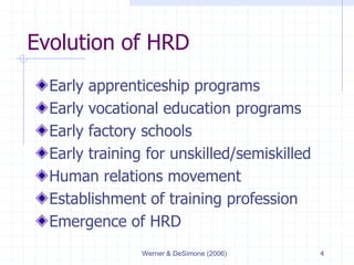 Werner & DeSimone (2006) 4
Evolution of HRD
Early apprenticeship programs
Early vocational education programs
Early factory schools
Early training for unskilled/semiskilled
Human relations movement
Establishment of training profession
Emergence of HRD
 