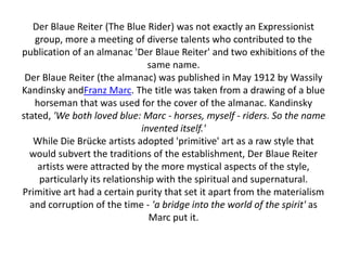 Der Blaue Reiter (The Blue Rider) was not exactly an Expressionist
group, more a meeting of diverse talents who contributed to the
publication of an almanac 'Der Blaue Reiter' and two exhibitions of the
same name.
Der Blaue Reiter (the almanac) was published in May 1912 by Wassily
Kandinsky andFranz Marc. The title was taken from a drawing of a blue
horseman that was used for the cover of the almanac. Kandinsky
stated, 'We both loved blue: Marc - horses, myself - riders. So the name
invented itself.'
While Die Brücke artists adopted 'primitive' art as a raw style that
would subvert the traditions of the establishment, Der Blaue Reiter
artists were attracted by the more mystical aspects of the style,
particularly its relationship with the spiritual and supernatural.
Primitive art had a certain purity that set it apart from the materialism
and corruption of the time - 'a bridge into the world of the spirit' as
Marc put it.
 