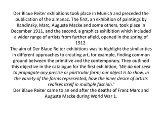 Der Blaue Reiter exhibitions took place in Munich and preceded the
publication of the almanac. The first, an exhibition of paintings by
Kandinsky, Marc, Auguste Macke and some others, took place in
December 1911, and the second, a graphics exhibition which included
a wider range of artists from further afield, opened in the spring of
1912.
The aim of Der Blaue Reiter exhibitions was to highlight the similarities
in different approaches to creating art, for example, finding common
ground between the primitive and the contemporary. They outlined
this objective in the catalogue for the first exhibition, 'We do not seek
to propagate any precise or particular form; our object is to show, in
the variety of the forms represented, how the inner desire of artists
realises itself in multiple fashion.'
Der Blaue Reiter came to an end after the deaths of Franz Marc and
Auguste Macke during World War 1.
 