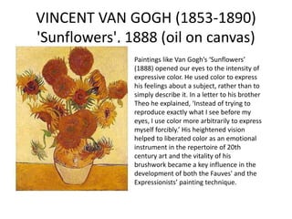 VINCENT VAN GOGH (1853-1890)
'Sunflowers', 1888 (oil on canvas)
Paintings like Van Gogh’s ‘Sunflowers’
(1888) opened our eyes to the intensity of
expressive color. He used color to express
his feelings about a subject, rather than to
simply describe it. In a letter to his brother
Theo he explained, ‘Instead of trying to
reproduce exactly what I see before my
eyes, I use color more arbitrarily to express
myself forcibly.’ His heightened vision
helped to liberated color as an emotional
instrument in the repertoire of 20th
century art and the vitality of his
brushwork became a key influence in the
development of both the Fauves' and the
Expressionists’ painting technique.
 