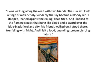 "I was walking along the road with two friends. The sun set. I felt
a tinge of melancholy. Suddenly the sky became a bloody red. I
stopped, leaned against the railing, dead tired. And I looked at
the flaming clouds that hung like blood and a sword over the
blue-black fjord and city. My friends walked on. I stood there,
trembling with fright. And I felt a loud, unending scream piercing
nature."
 
