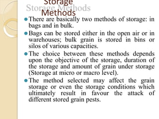 Storage
Methods
⚫There are basically two methods of storage: in
bags and in bulk.
⚫Bags can be stored either in the open air or in
warehouses; bulk grain is stored in bins or
silos of various capacities.
⚫The choice between these methods depends
upon the objective of the storage, duration of
the storage and amount of grain under storage
(Storage at micro or macro level).
⚫The method selected may affect the grain
storage or even the storage conditions which
ultimately result in favour the attack of
different stored grain pests.
 
