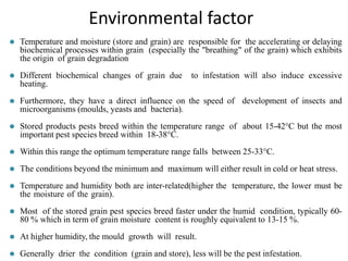 ⚫ Temperature and moisture (store and grain) are responsible for the accelerating or delaying
biochemical processes within grain (especially the "breathing" of the grain) which exhibits
the origin of grain degradation
⚫ Different biochemical changes of grain due to infestation will also induce excessive
heating.
⚫ Furthermore, they have a direct influence on the speed of development of insects and
microorganisms (moulds, yeasts and bacteria).
⚫ Stored products pests breed within the temperature range of about 15-42°C but the most
important pest species breed within 18-38°C.
⚫ Within this range the optimum temperature range falls between 25-33°C.
⚫ The conditions beyond the minimum and maximum will either result in cold or heat stress.
⚫ Temperature and humidity both are inter-related(higher the temperature, the lower must be
the moisture of the grain).
⚫ Most of the stored grain pest species breed faster under the humid condition, typically 60-
80 % which in term of grain moisture content is roughly equivalent to 13-15 %.
⚫ At higher humidity, the mould growth will result.
⚫ Generally drier the condition (grain and store), less will be the pest infestation.
Environmental factor
 
