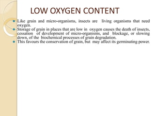 LOW OXYGEN CONTENT
⚫ Like grain and micro-organisms, insects are living organisms that need
oxygen.
⚫ Storage of grain in places that are low in oxygen causes the death of insects,
cessation of development of micro-organisms, and blockage, or slowing
down, of the biochemical processes of grain degradation.
⚫ This favours the conservation of grain, but may affect its germinating power.
 