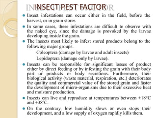 INSECT PEST FACTOR
⚫ Insect infestations can occur either in the field, before the
harvest, or in grain stores
⚫ In some cases, these infestations are difficult to observe with
the naked eye, since the damage is provoked by the larvae
developing inside the grain.
⚫ The insects most likely to infest stored products belong to the
following major groups:
Coleoptera (damage by larvae and adult insects)
Lepidoptera (damage only by larvae).
⚫ Insects can be responsible for significant losses of product
either by direct feeding or by infesting the grain with their body
part or products or body secretions. Furthermore, their
biological activity (waste material, respiration, etc.) deteriorates
the quality and commercial value of the stored grain and faster
the development of micro-organisms due to their excessive heat
and moisture production.
⚫ Insects can live and reproduce at temperatures between +18°C
and +38ºC.
⚫ On the contrary, low humidity slows or even stops their
development, and a low supply of oxygen rapidly kills them.
 