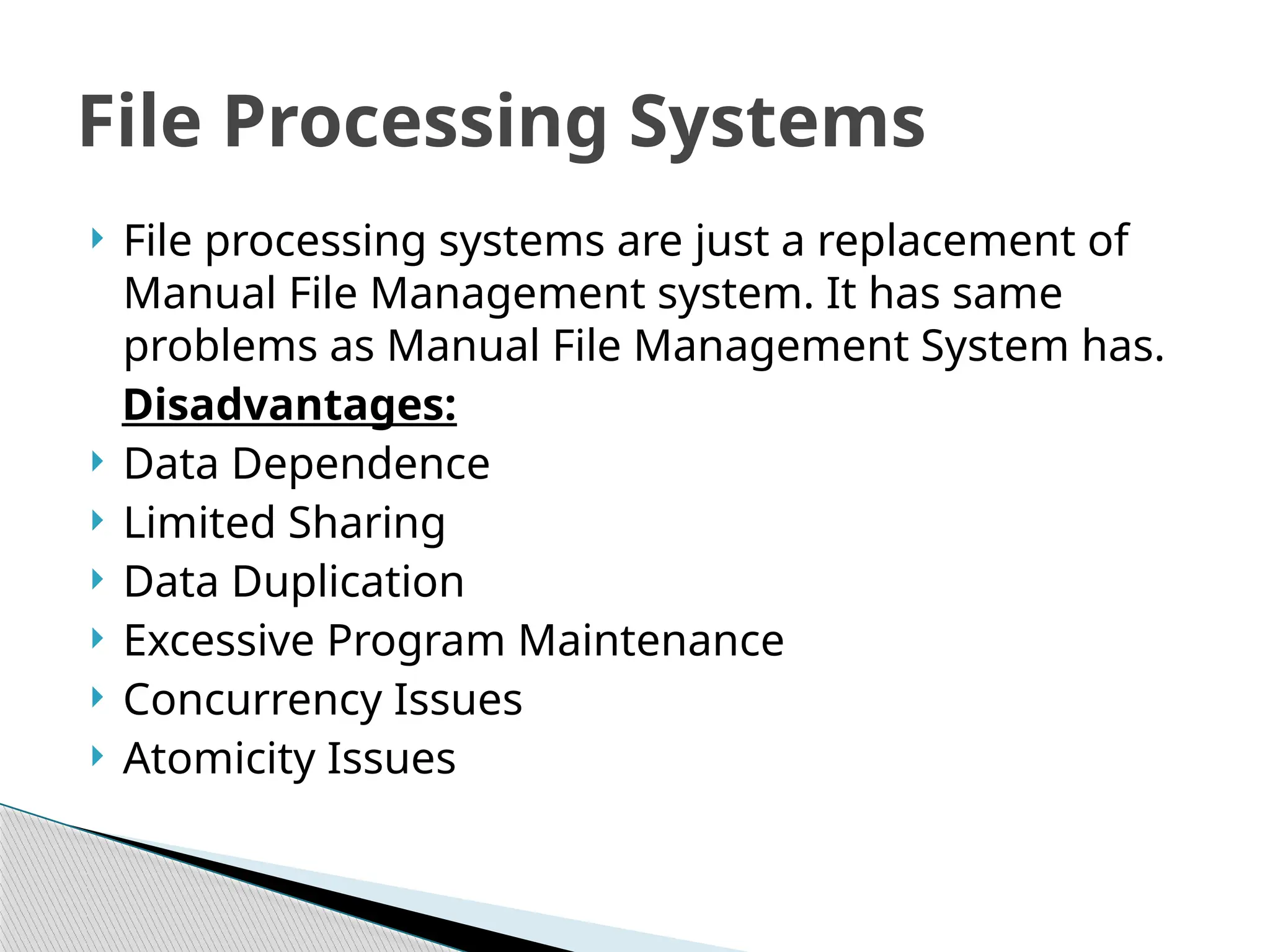  File processing systems are just a replacement of
Manual File Management system. It has same
problems as Manual File Management System has.
Disadvantages:
 Data Dependence
 Limited Sharing
 Data Duplication
 Excessive Program Maintenance
 Concurrency Issues
 Atomicity Issues
File Processing Systems
 