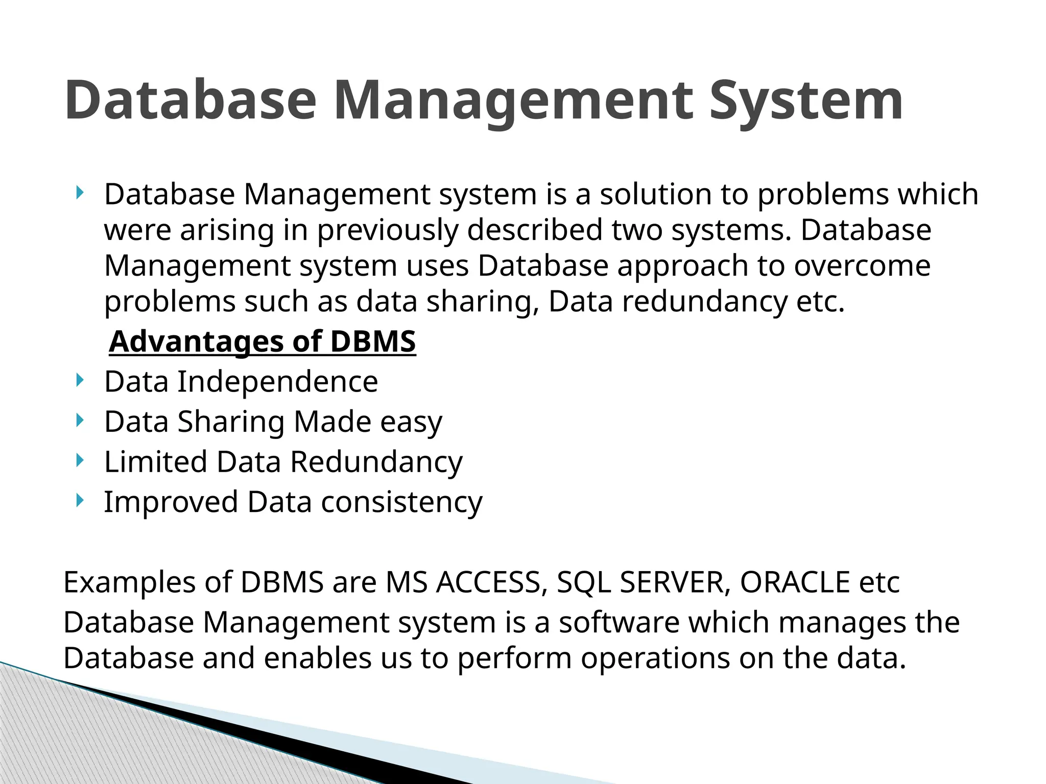  Database Management system is a solution to problems which
were arising in previously described two systems. Database
Management system uses Database approach to overcome
problems such as data sharing, Data redundancy etc.
Advantages of DBMS
 Data Independence
 Data Sharing Made easy
 Limited Data Redundancy
 Improved Data consistency
Examples of DBMS are MS ACCESS, SQL SERVER, ORACLE etc
Database Management system is a software which manages the
Database and enables us to perform operations on the data.
Database Management System
 