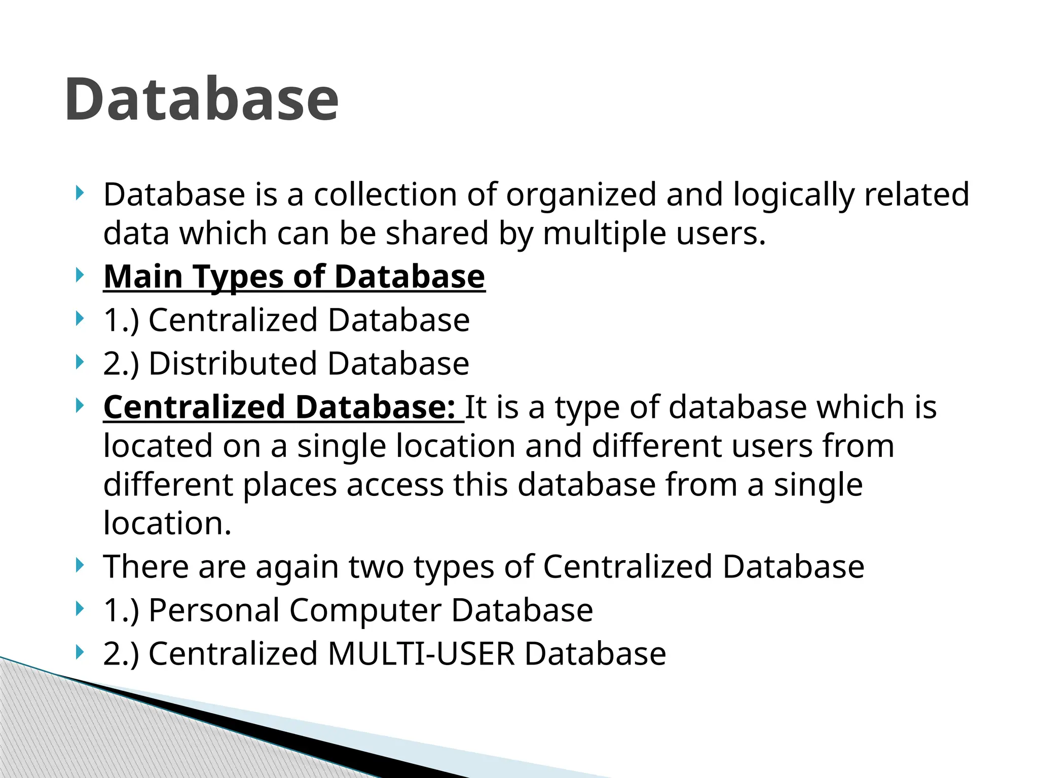  Database is a collection of organized and logically related
data which can be shared by multiple users.
 Main Types of Database
 1.) Centralized Database
 2.) Distributed Database
 Centralized Database: It is a type of database which is
located on a single location and different users from
different places access this database from a single
location.
 There are again two types of Centralized Database
 1.) Personal Computer Database
 2.) Centralized MULTI-USER Database
Database
 