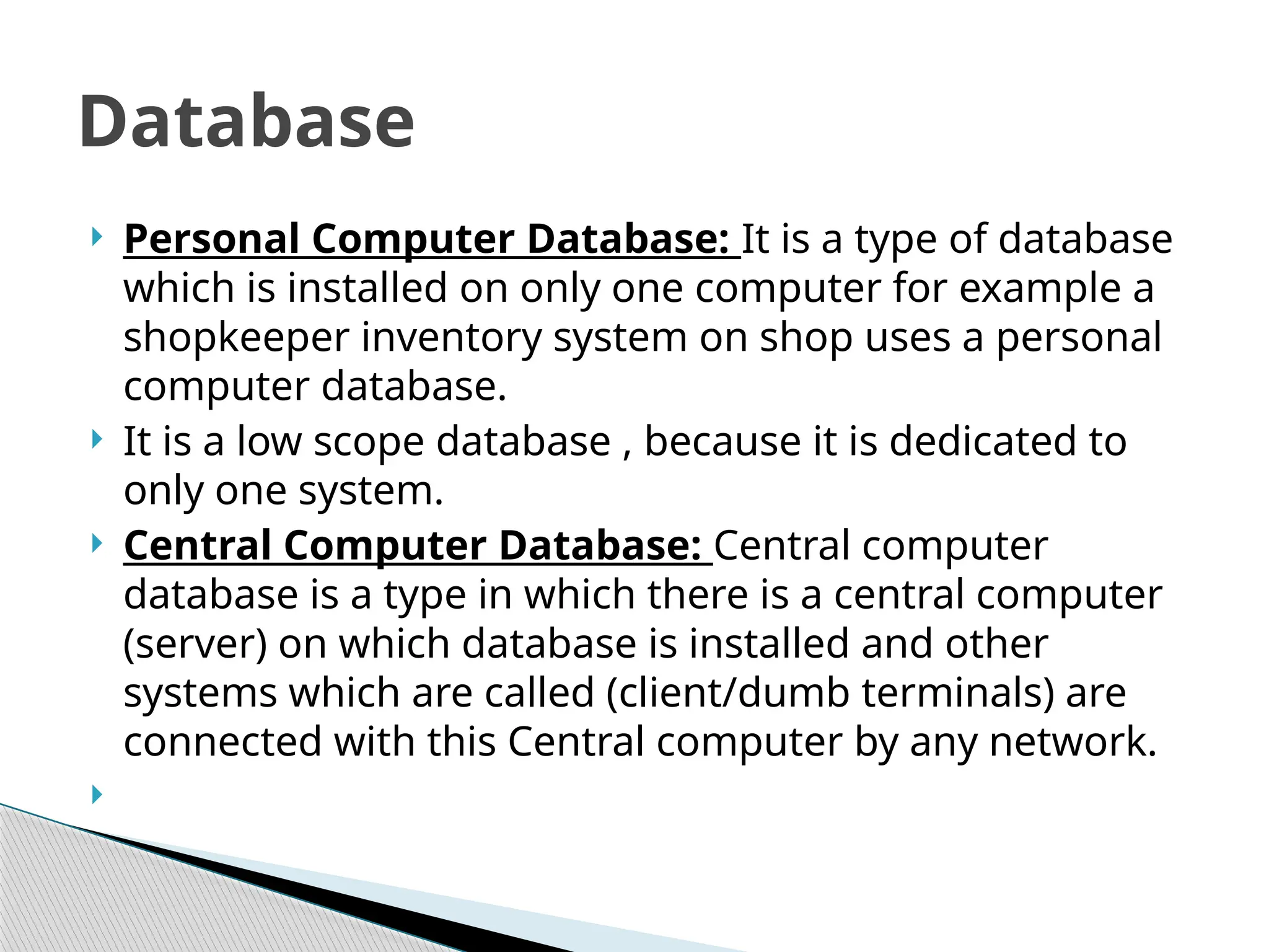  Personal Computer Database: It is a type of database
which is installed on only one computer for example a
shopkeeper inventory system on shop uses a personal
computer database.
 It is a low scope database , because it is dedicated to
only one system.
 Central Computer Database: Central computer
database is a type in which there is a central computer
(server) on which database is installed and other
systems which are called (client/dumb terminals) are
connected with this Central computer by any network.

Database
 