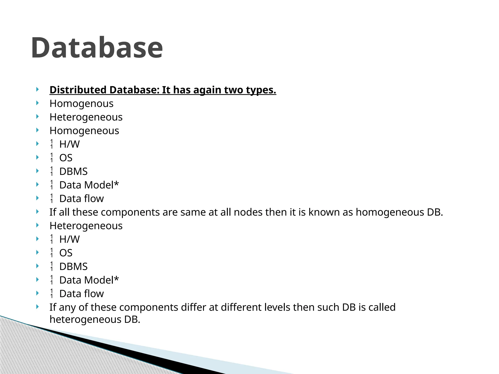  Distributed Database: It has again two types.
 Homogenous
 Heterogeneous
 Homogeneous
  H/W
  OS
  DBMS
  Data Model*
  Data flow
 If all these components are same at all nodes then it is known as homogeneous DB.
 Heterogeneous
  H/W
  OS
  DBMS
  Data Model*
  Data flow
 If any of these components differ at different levels then such DB is called
heterogeneous DB.
Database
 