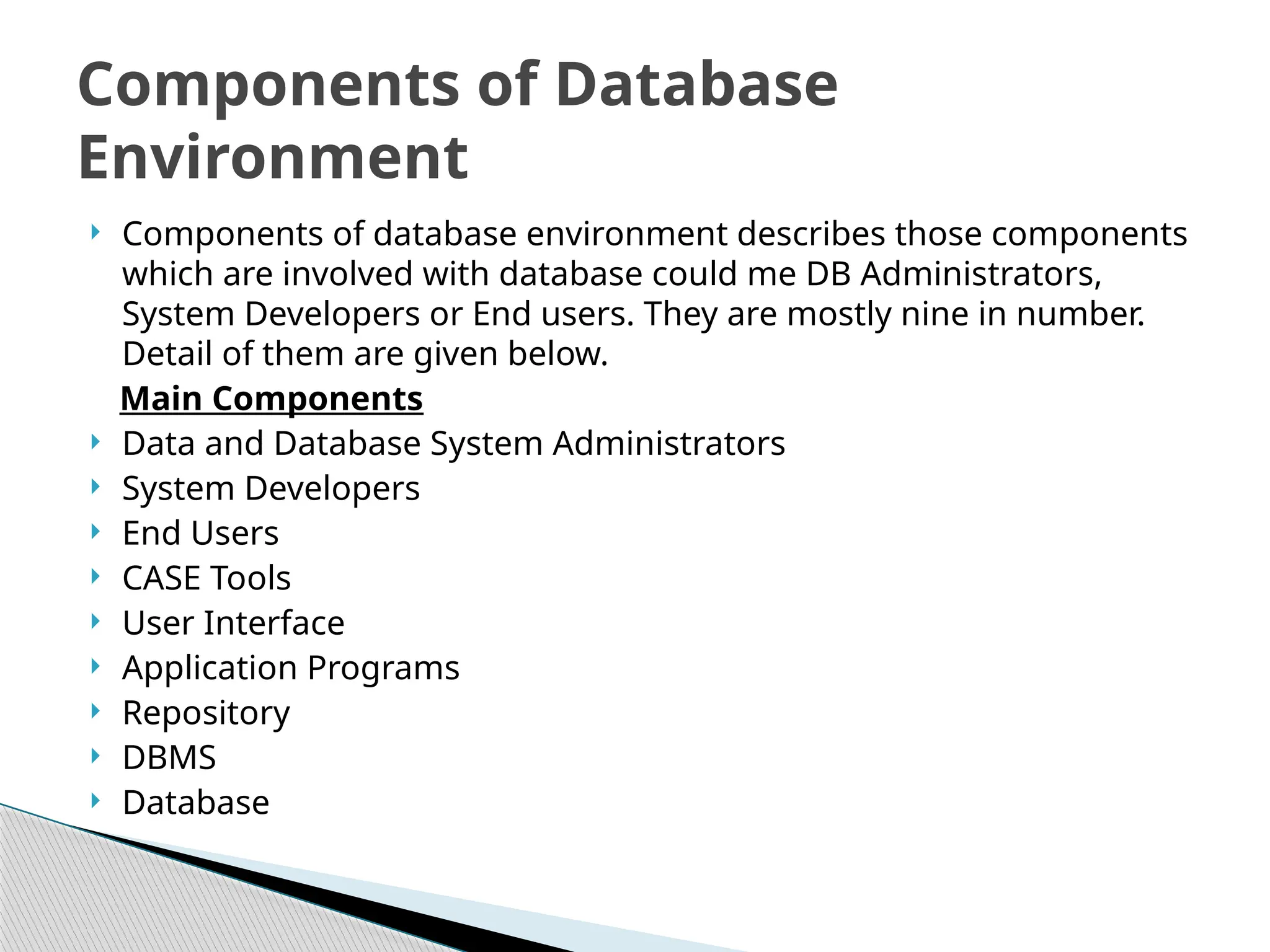  Components of database environment describes those components
which are involved with database could me DB Administrators,
System Developers or End users. They are mostly nine in number.
Detail of them are given below.
Main Components
 Data and Database System Administrators
 System Developers
 End Users
 CASE Tools
 User Interface
 Application Programs
 Repository
 DBMS
 Database
Components of Database
Environment
 