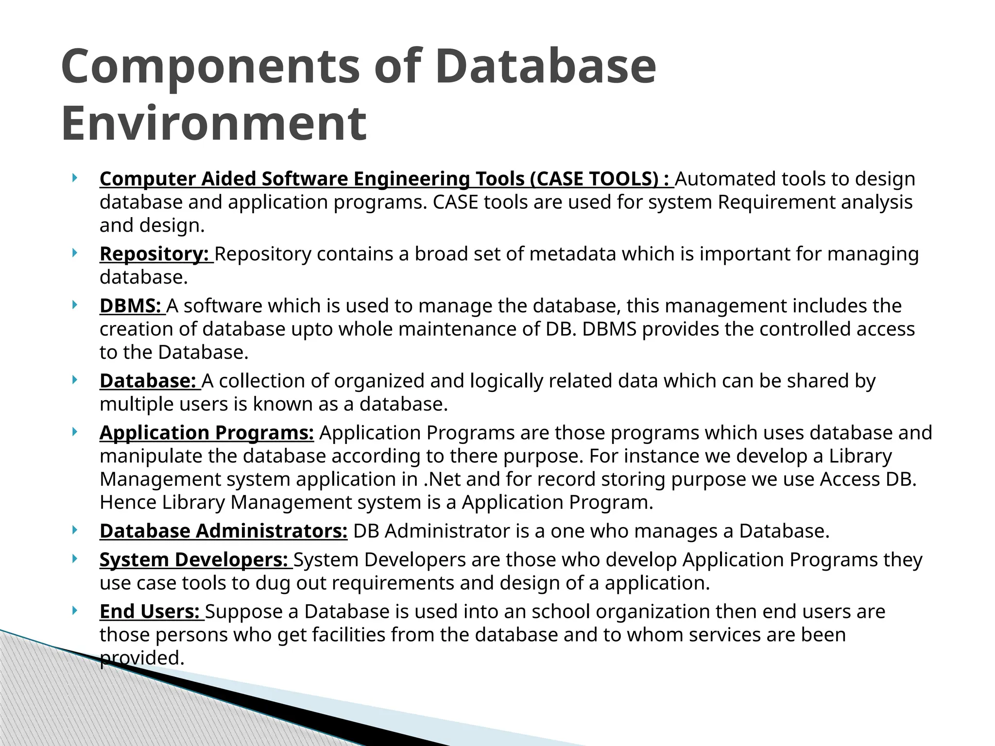  Computer Aided Software Engineering Tools (CASE TOOLS) : Automated tools to design
database and application programs. CASE tools are used for system Requirement analysis
and design.
 Repository: Repository contains a broad set of metadata which is important for managing
database.
 DBMS: A software which is used to manage the database, this management includes the
creation of database upto whole maintenance of DB. DBMS provides the controlled access
to the Database.
 Database: A collection of organized and logically related data which can be shared by
multiple users is known as a database.
 Application Programs: Application Programs are those programs which uses database and
manipulate the database according to there purpose. For instance we develop a Library
Management system application in .Net and for record storing purpose we use Access DB.
Hence Library Management system is a Application Program.
 Database Administrators: DB Administrator is a one who manages a Database.
 System Developers: System Developers are those who develop Application Programs they
use case tools to dug out requirements and design of a application.
 End Users: Suppose a Database is used into an school organization then end users are
those persons who get facilities from the database and to whom services are been
provided.
Components of Database
Environment
 
