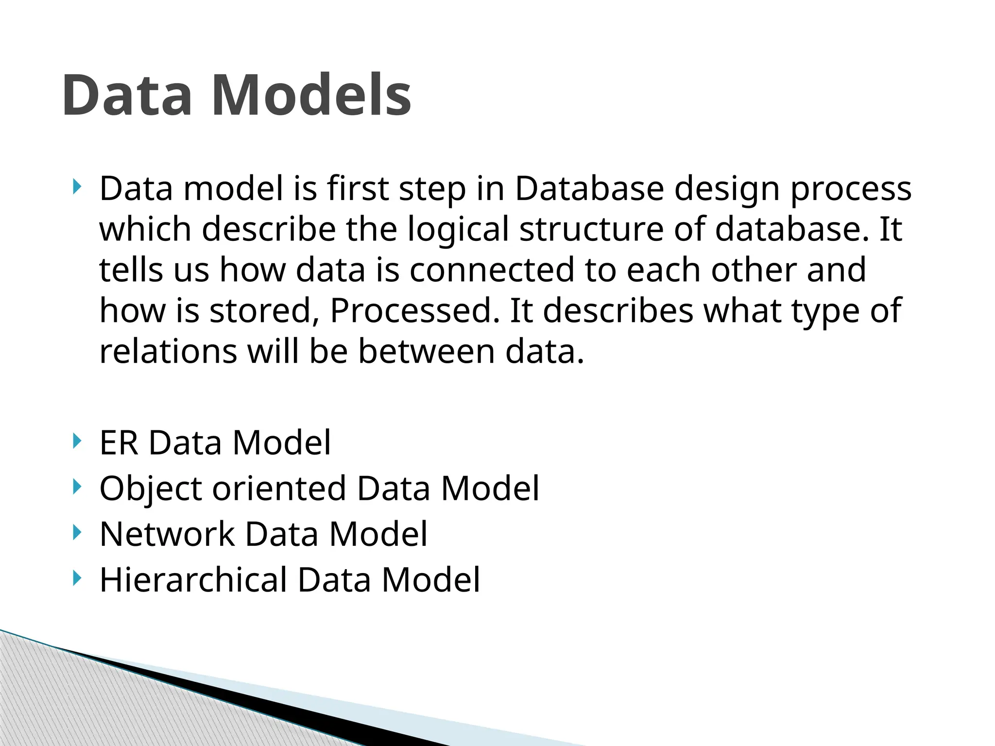  Data model is first step in Database design process
which describe the logical structure of database. It
tells us how data is connected to each other and
how is stored, Processed. It describes what type of
relations will be between data.
 ER Data Model
 Object oriented Data Model
 Network Data Model
 Hierarchical Data Model
Data Models
 