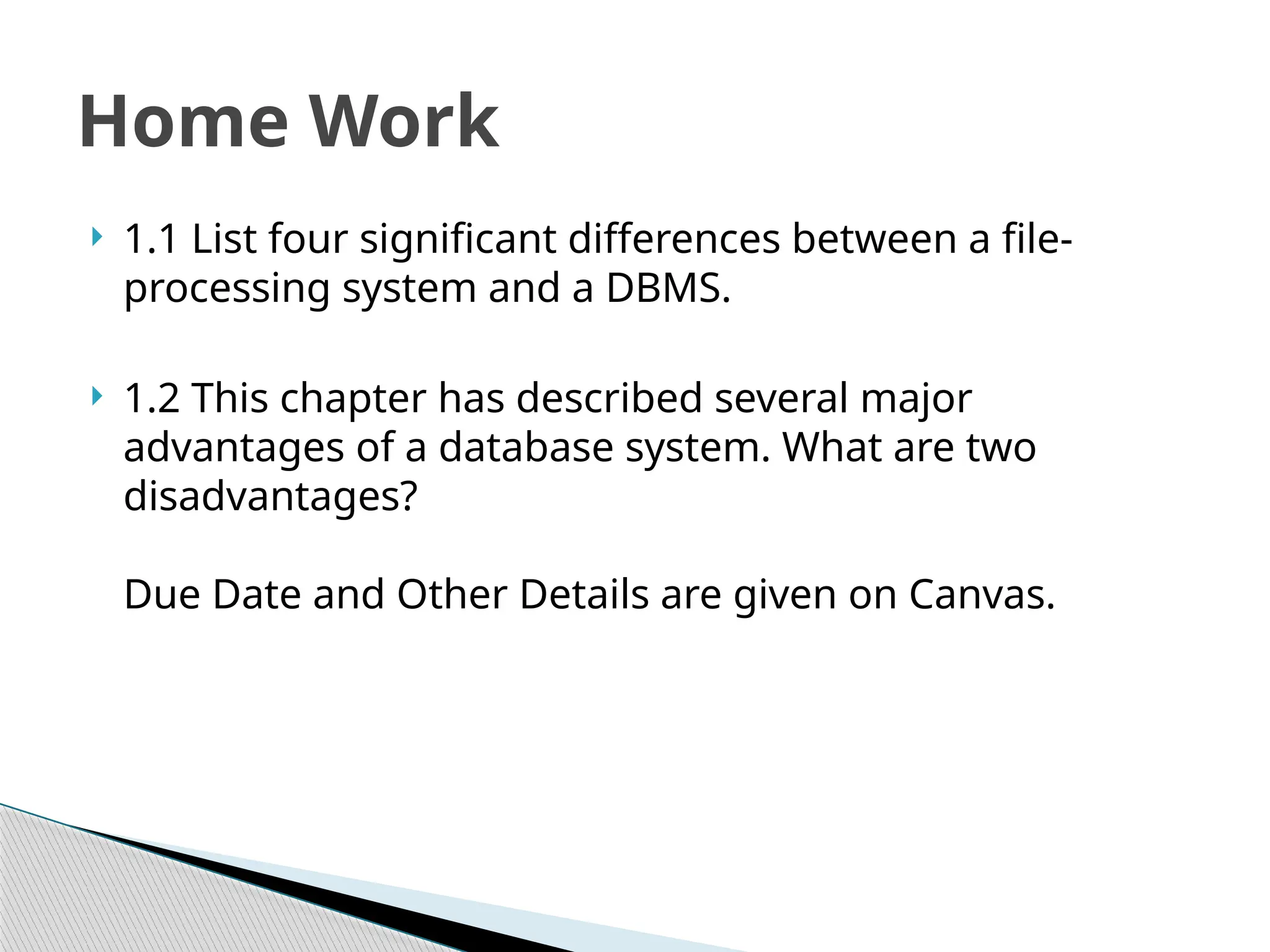  1.1 List four significant differences between a file-
processing system and a DBMS.
 1.2 This chapter has described several major
advantages of a database system. What are two
disadvantages?
Due Date and Other Details are given on Canvas.
Home Work
 