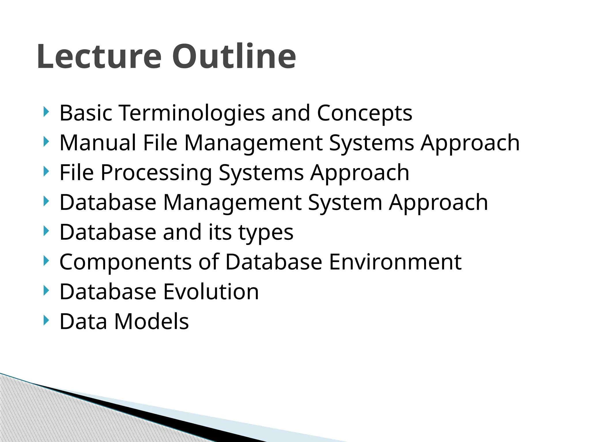  Basic Terminologies and Concepts
 Manual File Management Systems Approach
 File Processing Systems Approach
 Database Management System Approach
 Database and its types
 Components of Database Environment
 Database Evolution
 Data Models
Lecture Outline
 