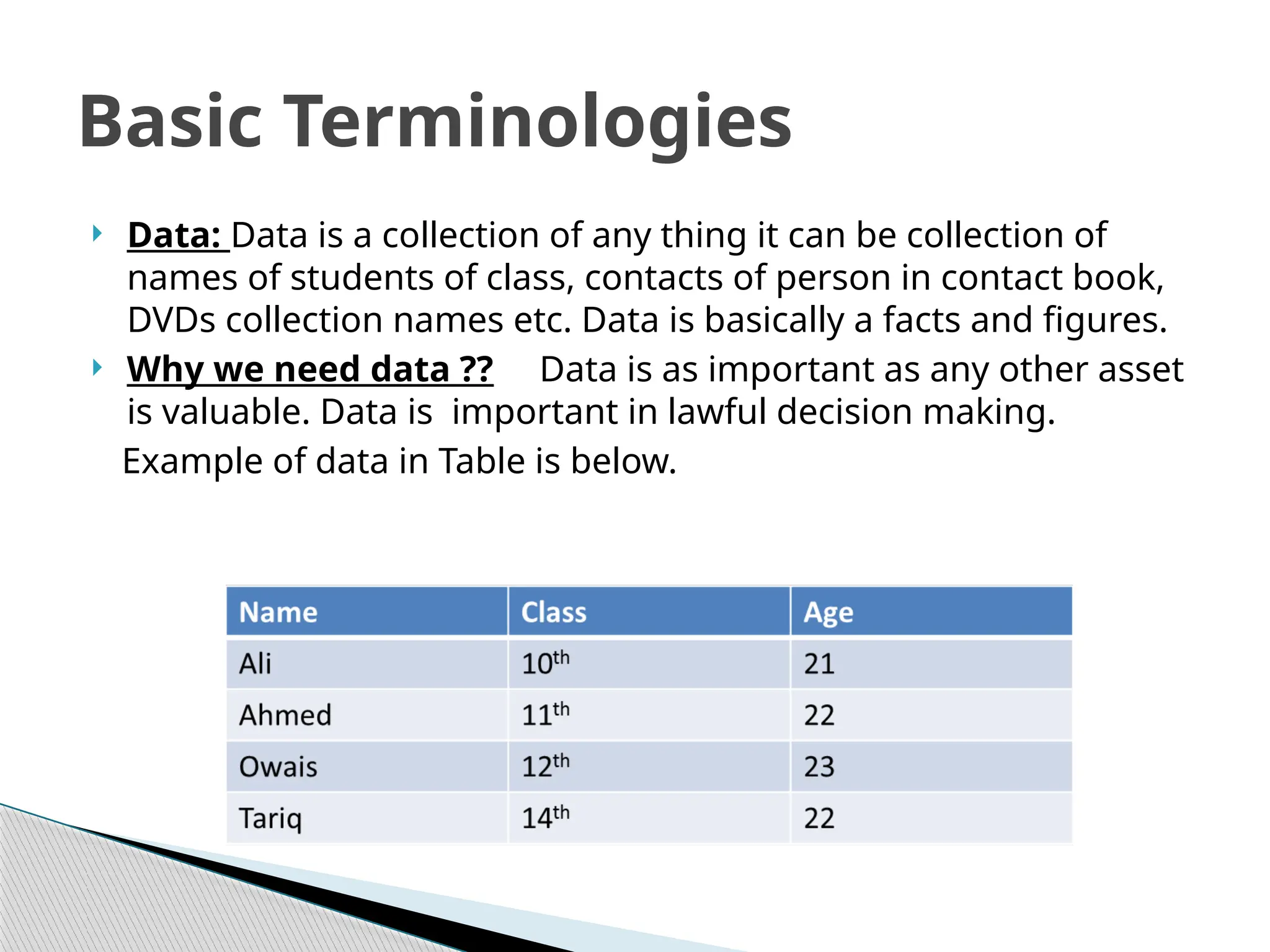  Data: Data is a collection of any thing it can be collection of
names of students of class, contacts of person in contact book,
DVDs collection names etc. Data is basically a facts and figures.
 Why we need data ?? Data is as important as any other asset
is valuable. Data is important in lawful decision making.
Example of data in Table is below.
Basic Terminologies
 