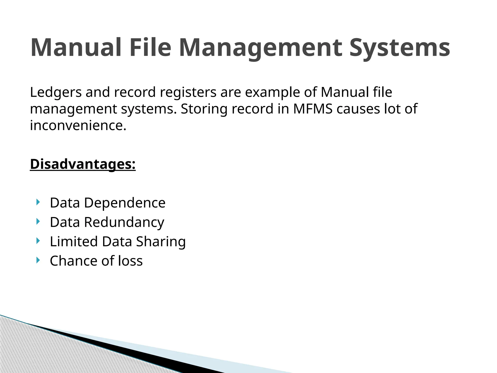 Ledgers and record registers are example of Manual file
management systems. Storing record in MFMS causes lot of
inconvenience.
Disadvantages:
 Data Dependence
 Data Redundancy
 Limited Data Sharing
 Chance of loss
Manual File Management Systems
 